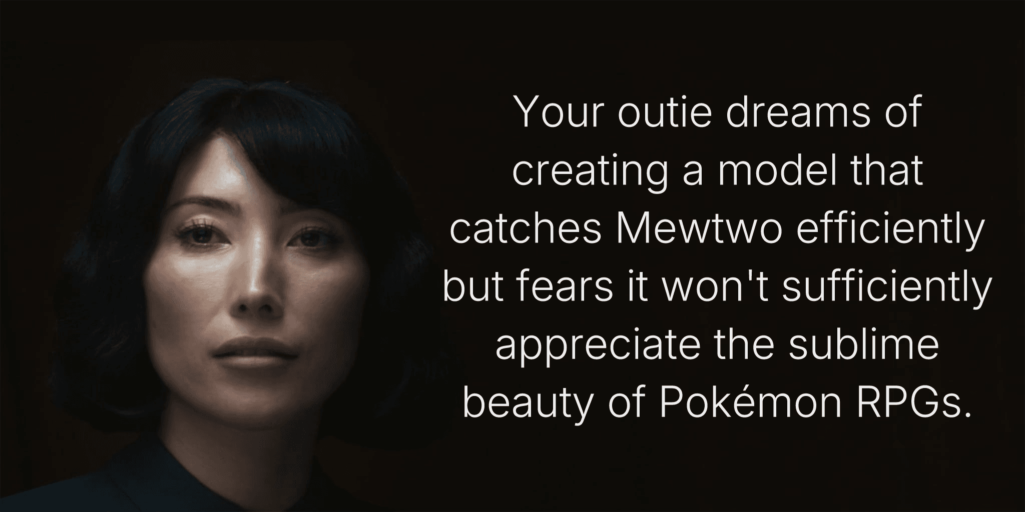 Your outie dreams of creating a model that catches Mewtwo efficiently but fears it won't sufficiently appreciate the sublime beauty of Pokémon RPGs.