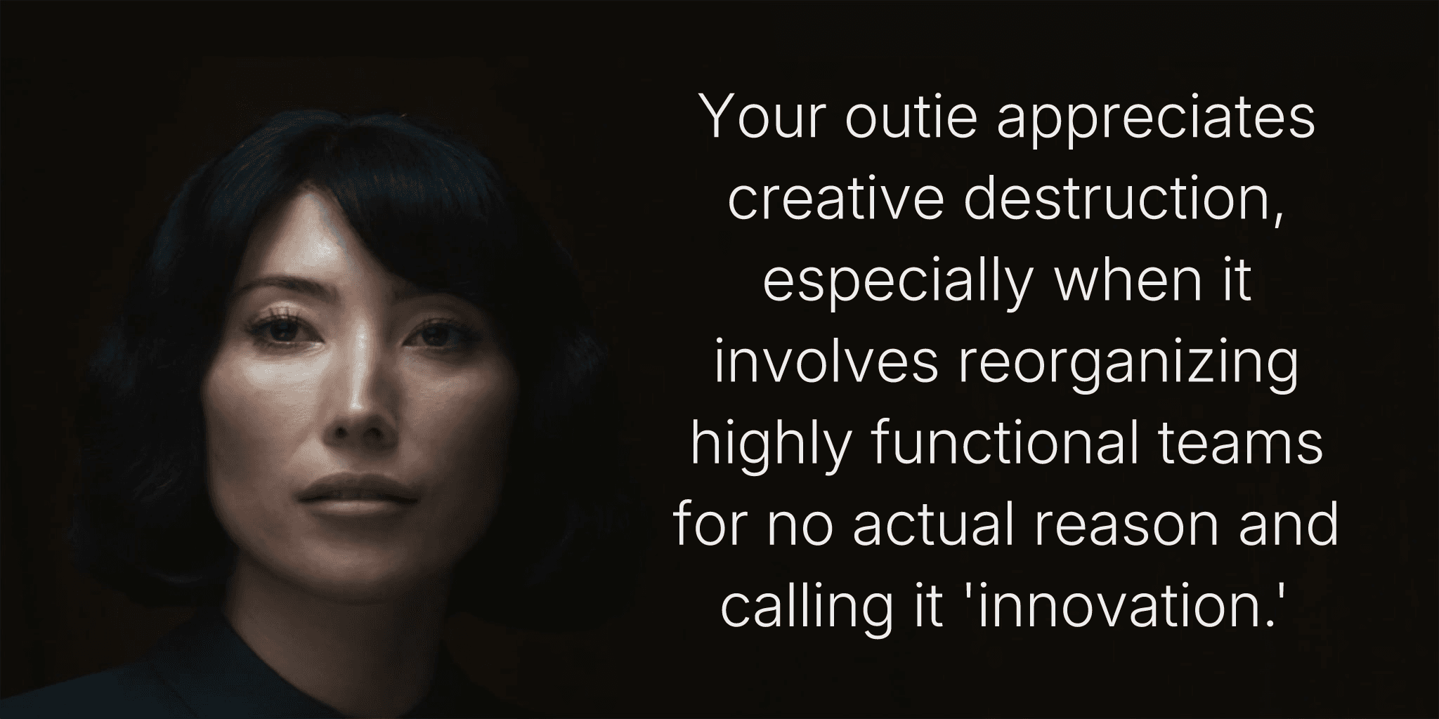 Your outie appreciates creative destruction, especially when it involves reorganizing highly functional teams for no actual reason and calling it 'innovation.'