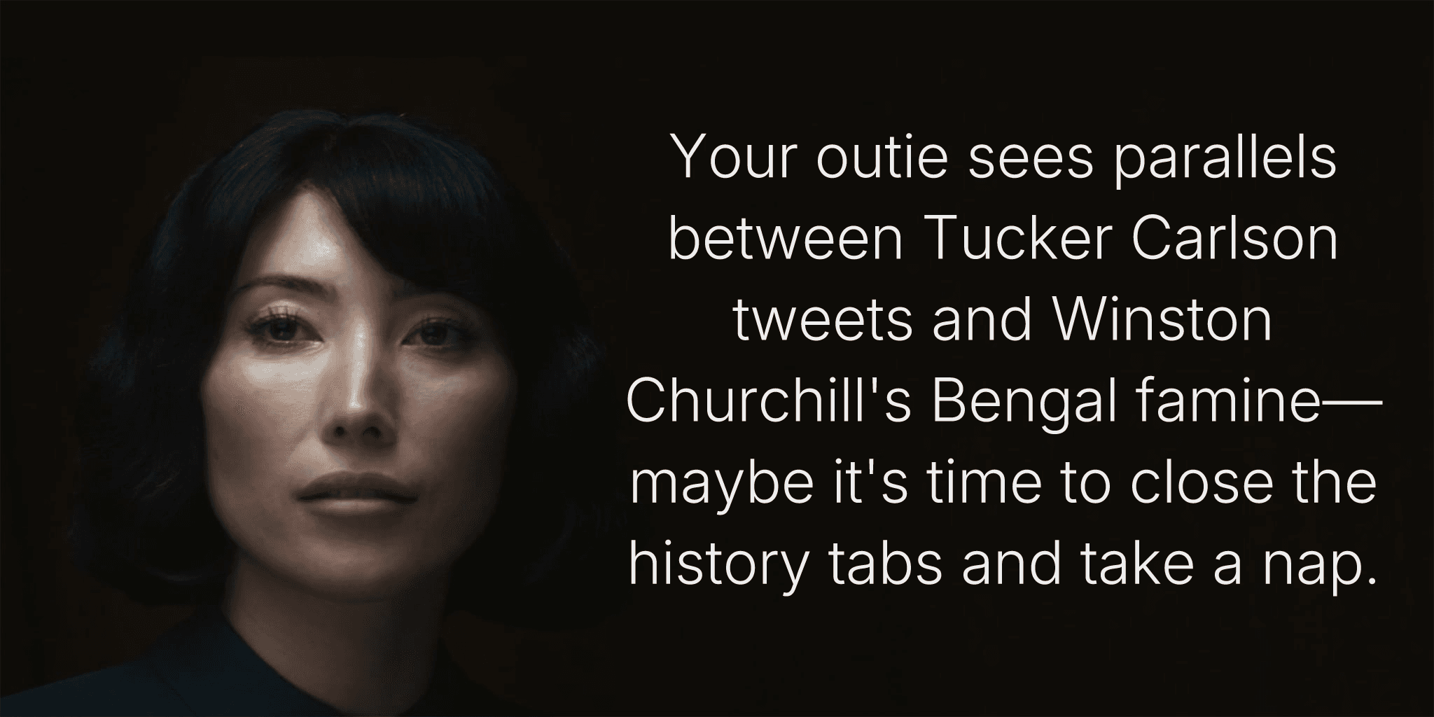 Your outie sees parallels between Tucker Carlson tweets and Winston Churchill's Bengal famine—maybe it's time to close the history tabs and take a nap.