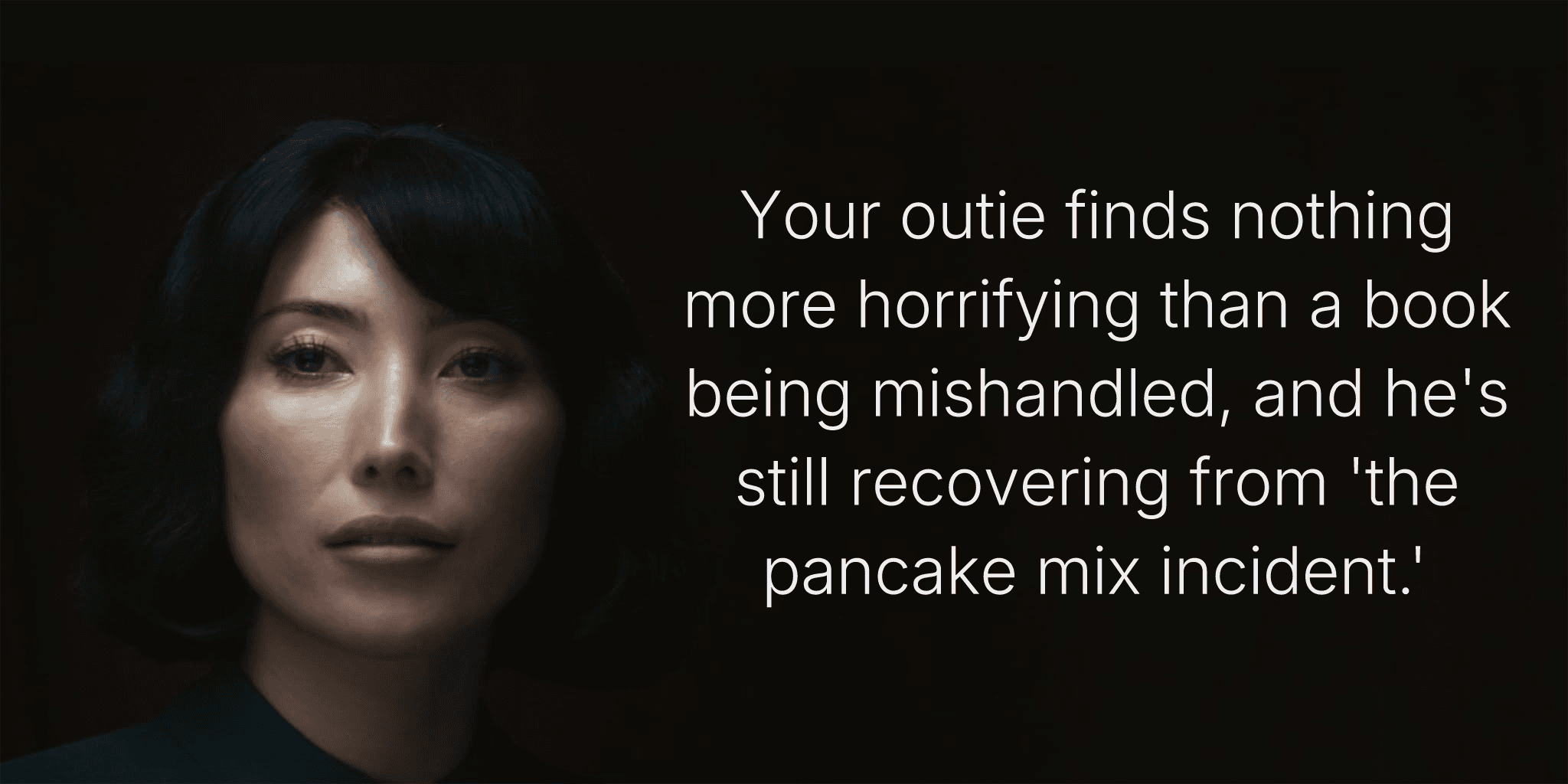 Your outie finds nothing more horrifying than a book being mishandled, and he's still recovering from 'the pancake mix incident.'