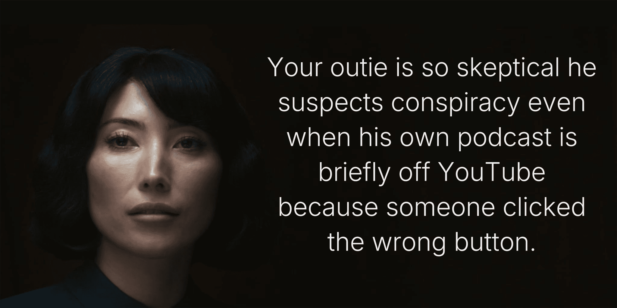 Your outie is so skeptical he suspects conspiracy even when his own podcast is briefly off YouTube because someone clicked the wrong button.