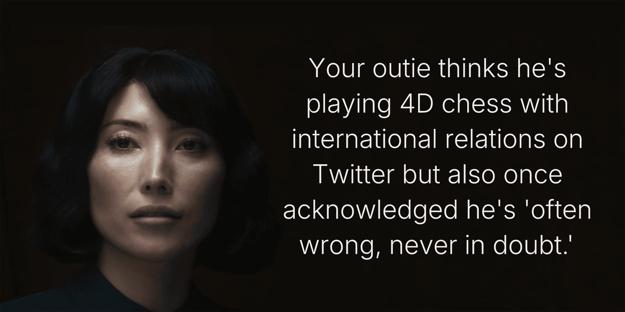 Your outie thinks he's playing 4D chess with international relations on Twitter but also once acknowledged he's 'often wrong, never in doubt.'